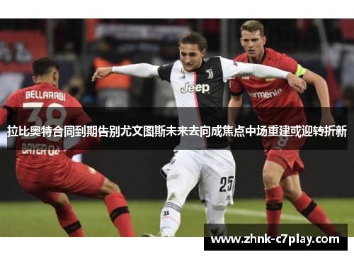 拉比奥特合同到期告别尤文图斯未来去向成焦点中场重建或迎转折新