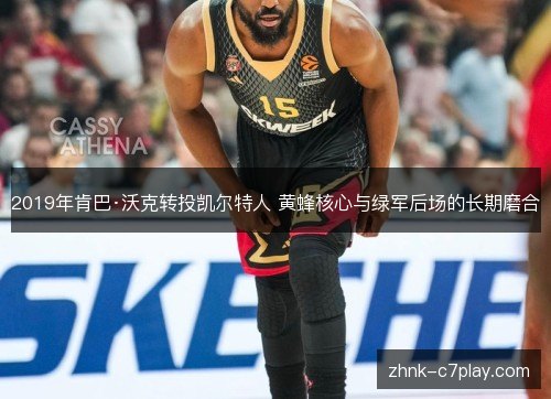 2019年肯巴·沃克转投凯尔特人 黄蜂核心与绿军后场的长期磨合 2019年肯巴·沃克转投凯尔特人 黄蜂核心与绿军后场的长期磨合